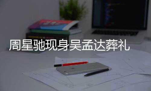 白神情悲戚非周星葬礼孟达 脸身吴色苍伤驰现常哀