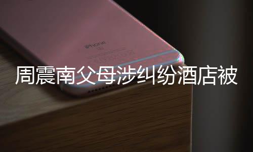 被拍起拍千万周震母涉卖 南父纠纷酒店价九