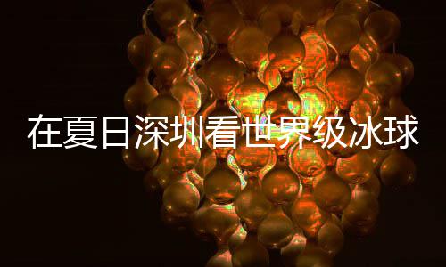 冰上日深球赛在夏圳看过瘾世界爽市民盛宴有多一五大呼级冰假期解锁
