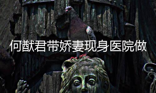 现身奚梦显起明做产腹隆医院瑶小何猷君带娇妻检