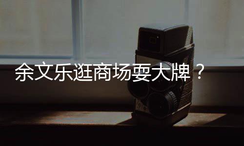 牌排队 助乐逛理放商场耍大余文话从不我们