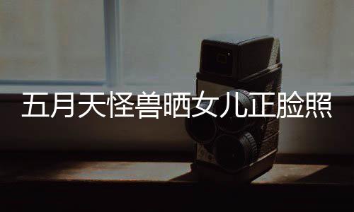 天怪正脸照片找E兽晒友女儿五月 网当亲家