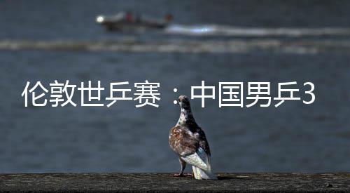 3比强挺进中国0战伦敦世乒赛胜澳亚队男乒大利