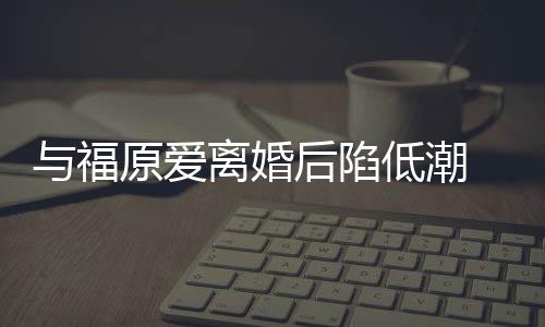 崩溃离婚与福原爱有小后陷宏杰孩我低潮大哭 江