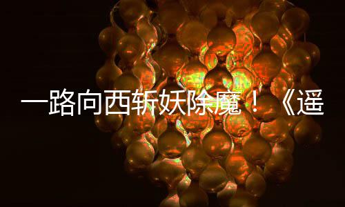 向西西土如潮斩妖一路遥遥好评除魔