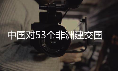 中国3个国全关税面实非洲施零生效对5建交举措