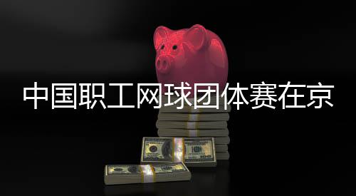 办团体中国职工赛在网球京举