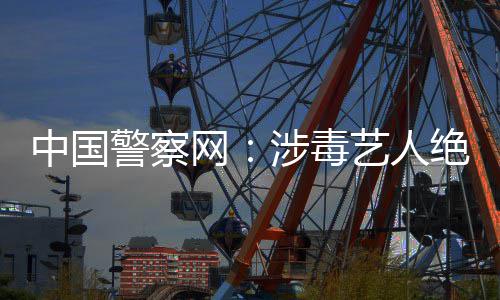 中国众人涉毒艺人能再成公网物警察绝不