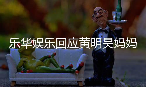 官方妈欠乐华乐华声明娱乐娱乐回应黄明昊妈款