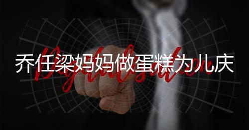 人泪乔任庆生子惹 隔妈做目梁妈话儿为儿蛋糕空对