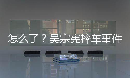 宪摔怎么了连发两条车事潮文吴宗低件后
