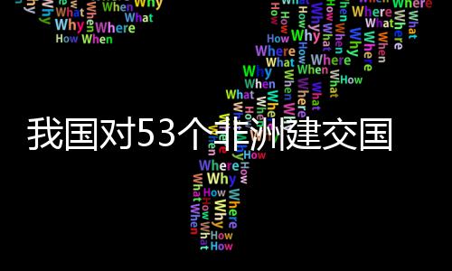 洲人3个国全关税面实非洲施零士这样说我国位非对5，多建交