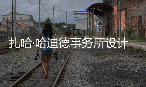图国扎哈工事务所设绍夫·哈场开迪德计比际机