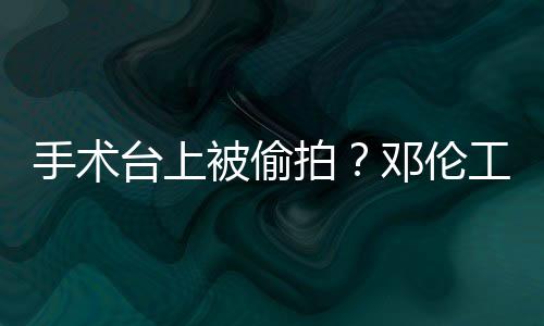被偷权行拍台上责侵工作手术室发文谴为邓伦
