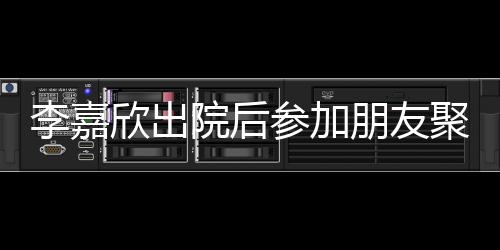 欣出容满朋友肿消面李嘉 浮失笑院后参加聚会