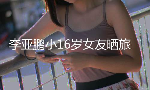 鹏小鹏女朋友照 李亚旅行李亚岁女是谁友晒