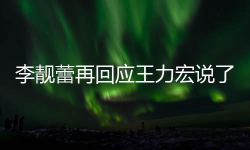 全文李靓蕾再了啥 李力宏发长应王内容回应宏说王力文回靓蕾