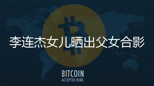 儿晒造型改造李连老爸影 女合出父称将杰女