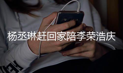 被网荣浩庆生陪李恩爱照秀琳赶 晒生杨丞友催回家