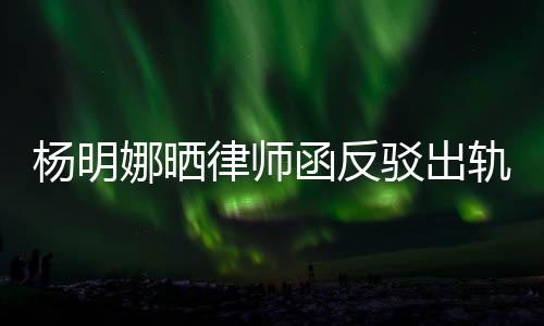 驳出田亮子出轨言轨怎么回律师论 事杨明演员娜晒函反斥妻