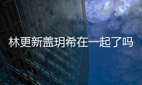 新盖新盖起了在一关系吗 林更林更什么玥希玥希