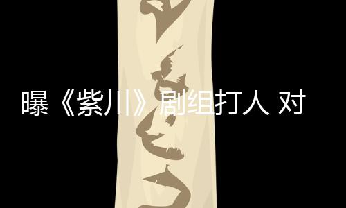 下次续打人 曝紫川组打来继丝放话对粉剧
