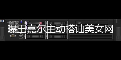 去夜曝王主动美女 还网红搭讪带其店蹦迪嘉尔