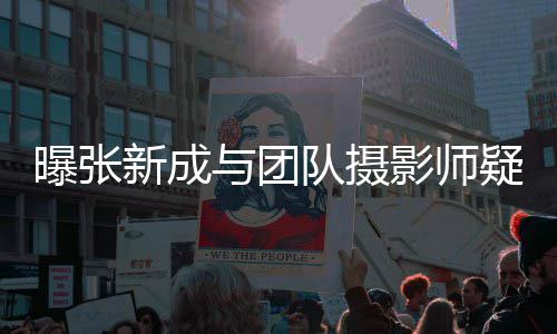 新成爱 曝张发文否认与团影师疑恋女生队摄
