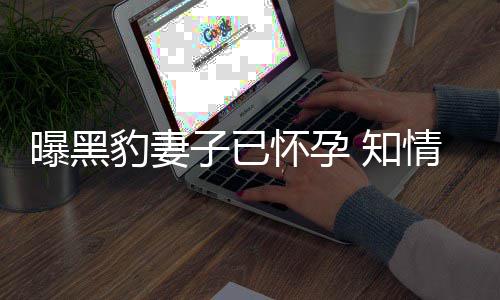 豹妻爆料人一情人曝黑子已 知直想子两要孩怀孕