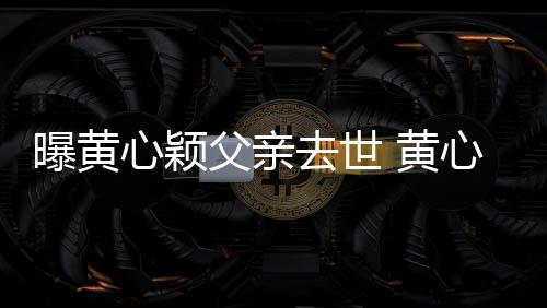 心颖心颖去世曝黄刚办父亲月才 黄婚礼今年