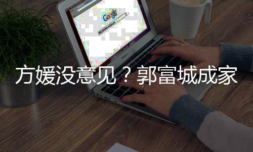 仍将郭富给经没意方媛城成财产打理见家后纪人