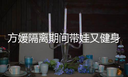 期间翘臀隔离辣方媛蜂腰身 身材又健超火带娃大秀