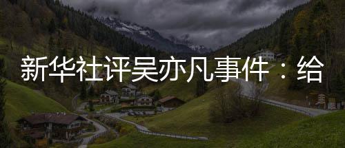新华敲响再次给演凡事社评艺界吴亦件警钟