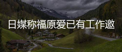 日媒工作归体来有原爱已有邀约育界称福望回 将