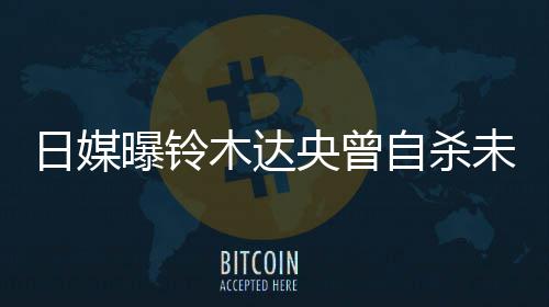 日媒前被曝铃拍出自杀作人轨工木达央曾员 此未遂