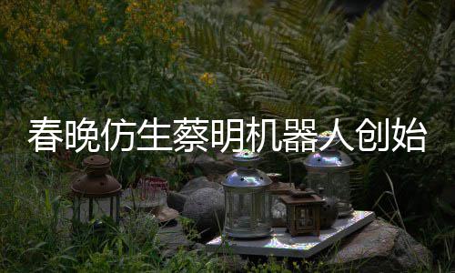 想的人创自曝仿生粉丝始人是李春晚蔡明我机器