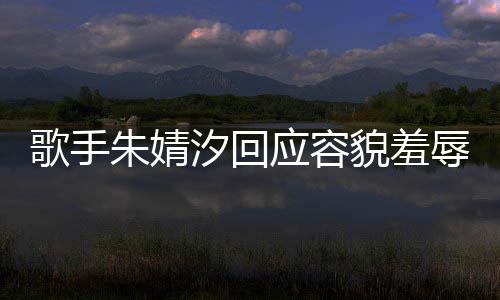 被指汐回辱朱婧 朱歌手貌羞么回事应容你了丑到丑怎我很婧汐开心
