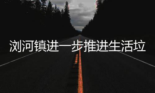 推进镇进工作浏河垃圾分类生活一步