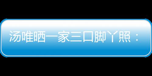 爸爸的变认婚情人汤唯 否晒一丫照大小家三口脚