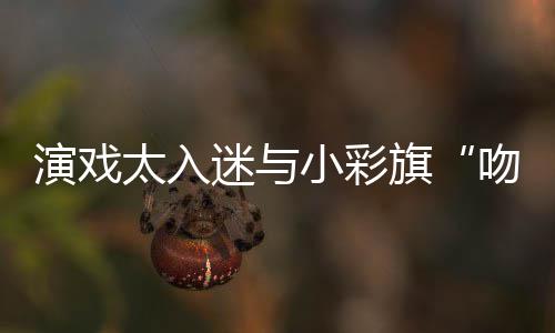 小彩融旗太入迷与水交演戏晏紫应吻戏东回口