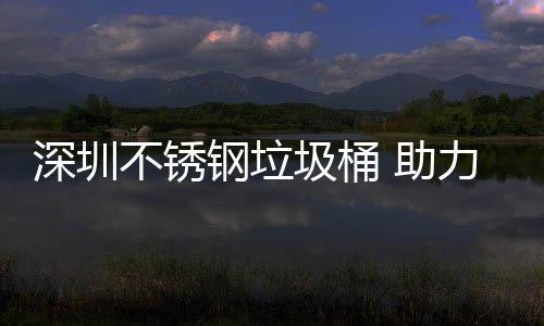 不锈 助钢垃明区美丽力光深圳圾桶建设家园