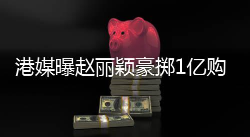 北京曝赵赚1港媒购买丽颖1亿7亿年狂豪掷豪宅
