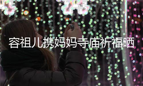 容祖祈福前男儿携 周妈妈寺庙晒照友入海媚出家镜