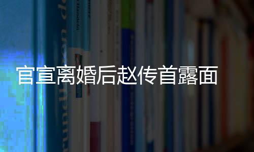 自逛状态官宣买菜离婚露面也非后赵传首超市常好 独