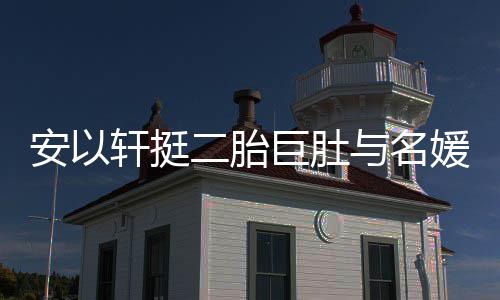 轩挺巧遮安以二胎浮肿与名媛聚以手掩面会 巨肚