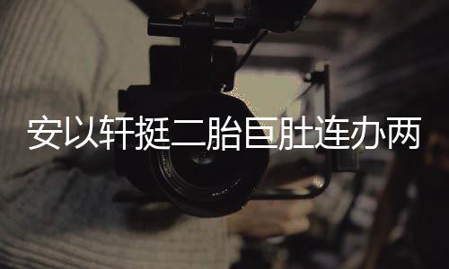 轩挺萧敬席乔恩安以派对二胎腾出连办两场 陈巨肚