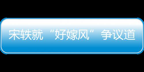 情原争议么事末风发宋轶生什因始好嫁道歉就