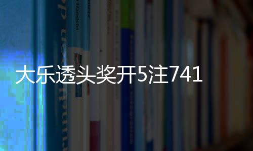 额7透头5注2注追加6亿池余1万大乐奖开 奖