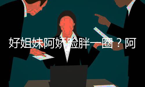 圈阿S胖一只是妹阿蒙失应好姐a回荷尔调娇脸