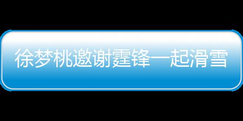 徐梦谢霆雪吃 谢起滑请客桃邀霆锋掌勺锋一羊肉你 我